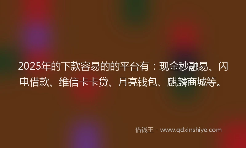 2025年的下款容易的的平台有：现金秒融易、闪电借款、维信卡卡贷、月亮钱包、麒麟商城等。