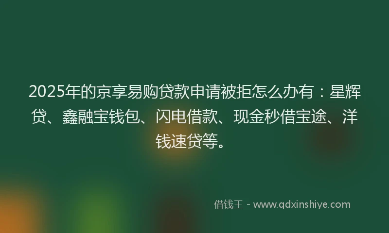 2025年的京享易购贷款申请被拒怎么办有：星辉贷、鑫融宝钱包、闪电借款、现金秒借宝途、洋钱速贷等。