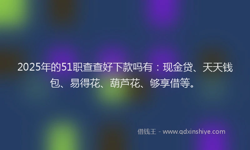 2025年的51职查查好下款吗有：现金贷、天天钱包、易得花、葫芦花、够享借等。