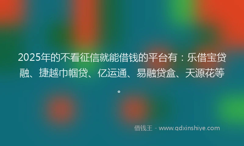 2025年的不看征信就能借钱的平台有：乐借宝贷融、捷越巾帼贷、亿运通、易融贷盒、天源花等。