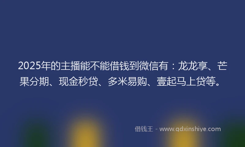 2025年的主播能不能借钱到微信有：龙龙享、芒果分期、现金秒贷、多米易购、壹起马上贷等。
