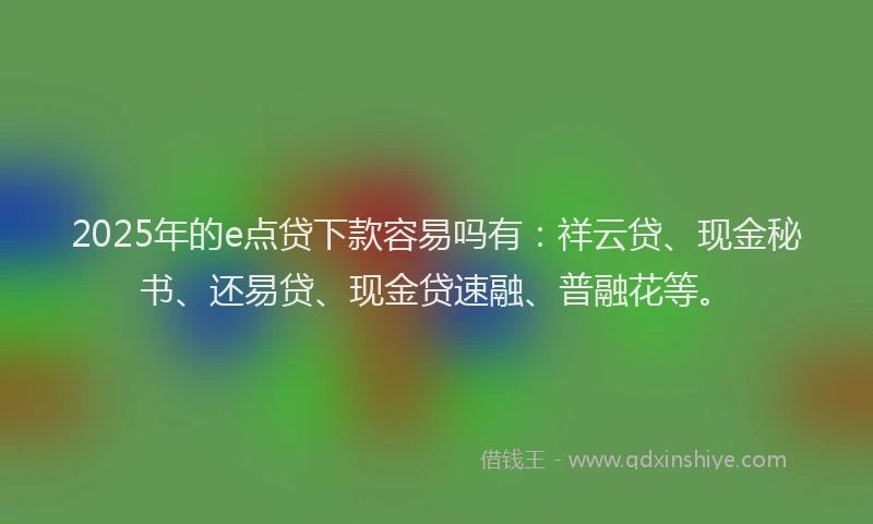 2025年的e点贷下款容易吗有：祥云贷、现金秘书、还易贷、现金贷速融、普融花等。