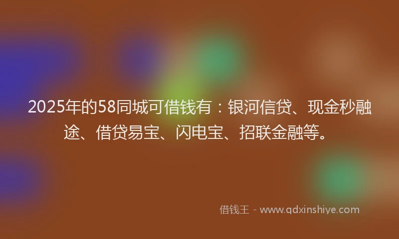 2025年的58同城可借钱有：银河信贷、现金秒融途、借贷易宝、闪电宝、招联金融等。
