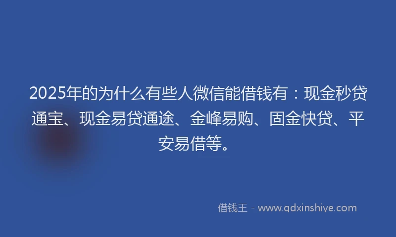 2025年的为什么有些人微信能借钱有：现金秒贷通宝、现金易贷通途、金峰易购、固金快贷、平安易借等。