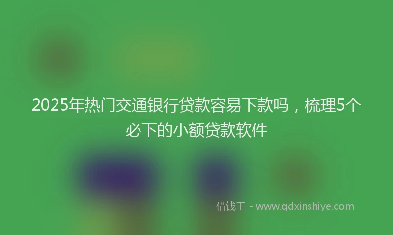 2025年热门交通银行贷款容易下款吗，梳理5个必下的小额贷款软件