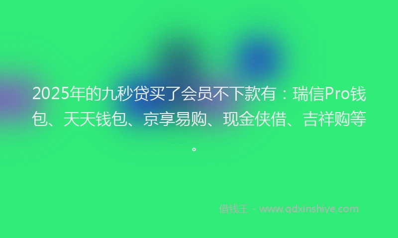 2025年的九秒贷买了会员不下款有：瑞信Pro钱包、天天钱包、京享易购、现金侠借、吉祥购等。