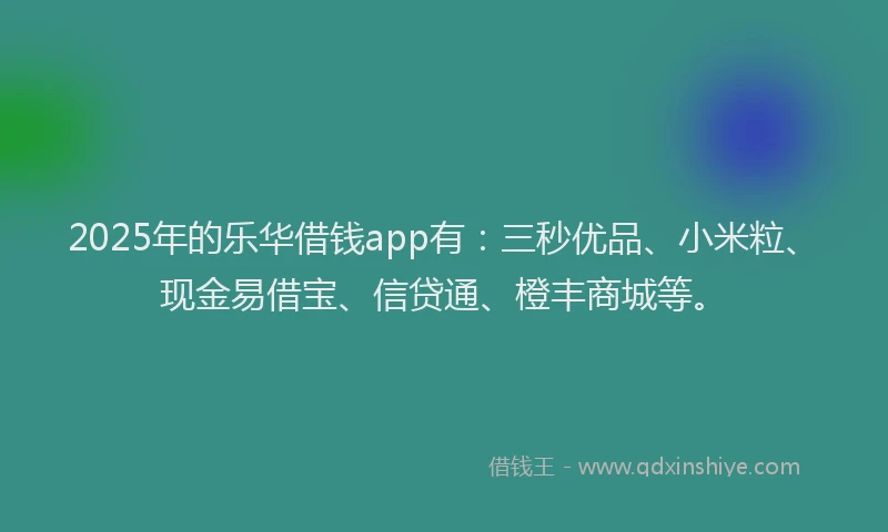 2025年的乐华借钱app有：三秒优品、小米粒、现金易借宝、信贷通、橙丰商城等。