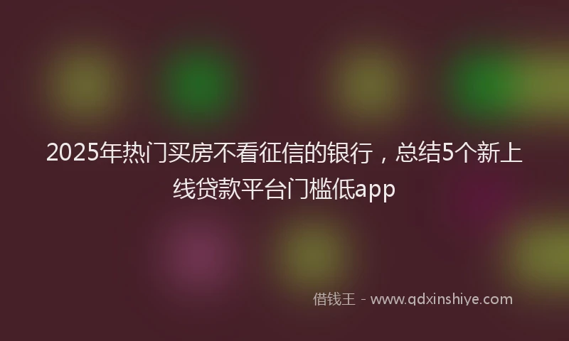 2025年热门买房不看征信的银行，总结5个新上线贷款平台门槛低app