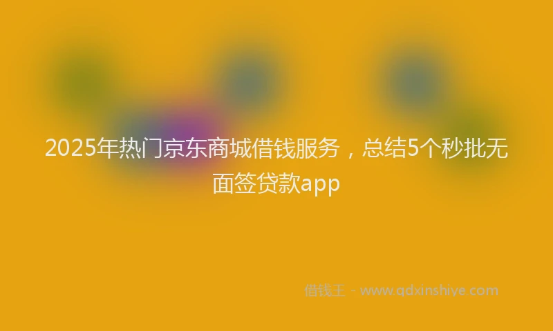 2025年热门京东商城借钱服务，总结5个秒批无面签贷款app
