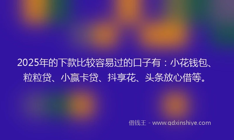 2025年的下款比较容易过的口子有：小花钱包、粒粒贷、小赢卡贷、抖享花、头条放心借等。