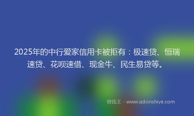 2025年的中行爱家信用卡被拒有：极速贷、恒瑞速贷、花呗速借、现金牛、民生易贷等。