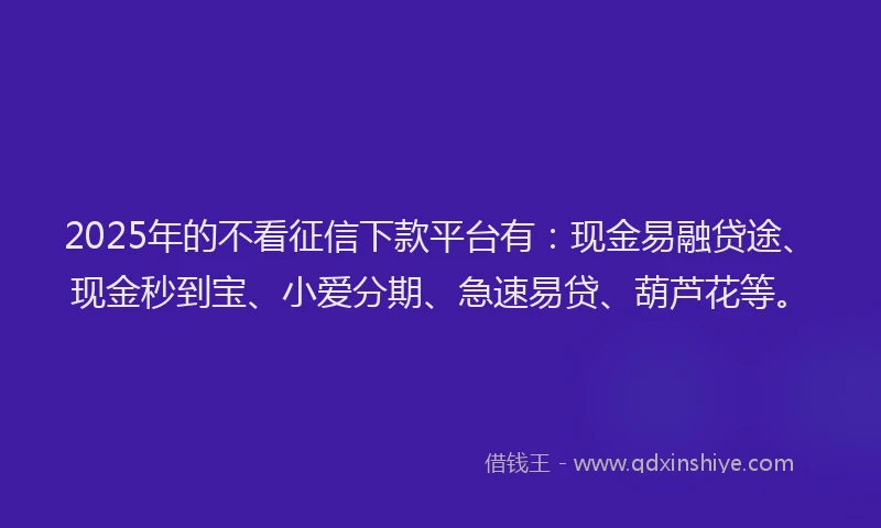 2025年的不看征信下款平台有：现金易融贷途、现金秒到宝、小爱分期、急速易贷、葫芦花等。