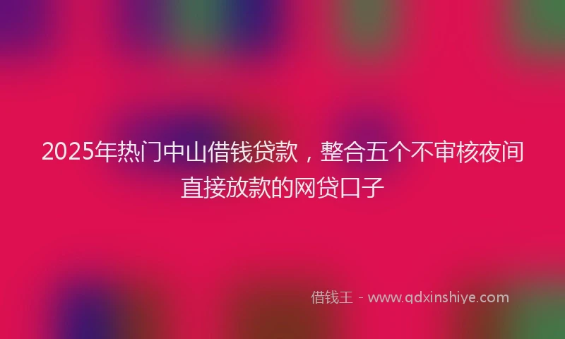 2025年热门中山借钱贷款，整合五个不审核夜间直接放款的网贷口子