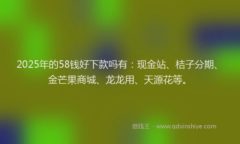 2025年的58钱好下款吗有：现金站、桔子分期、金芒果商城、龙龙用、天源花等。