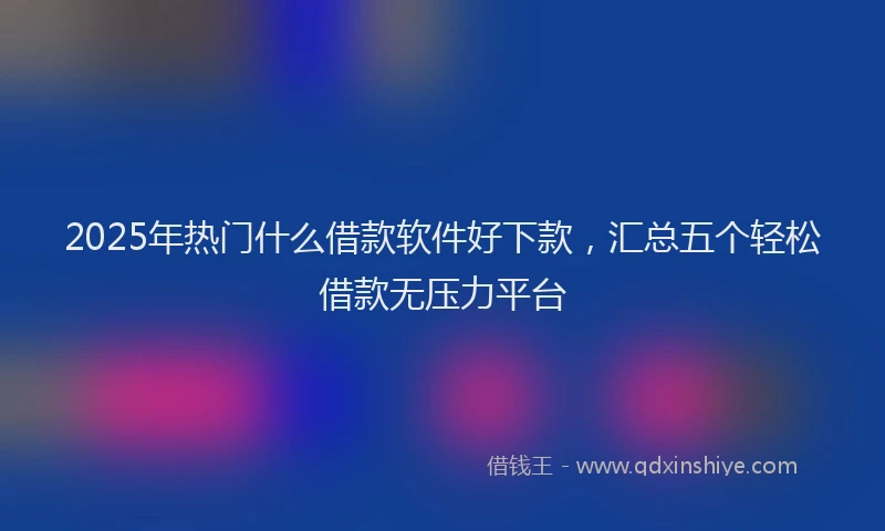 2025年热门什么借款软件好下款，汇总五个轻松借款无压力平台