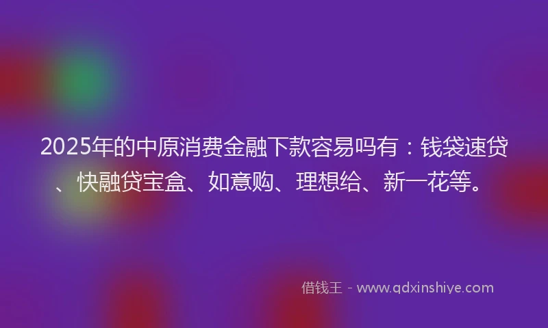 2025年的中原消费金融下款容易吗有：钱袋速贷、快融贷宝盒、如意购、理想给、新一花等。