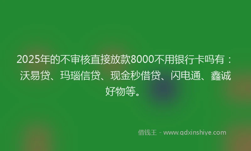 2025年的不审核直接放款8000不用银行卡吗有：沃易贷、玛瑙信贷、现金秒借贷、闪电通、鑫诚好物等。