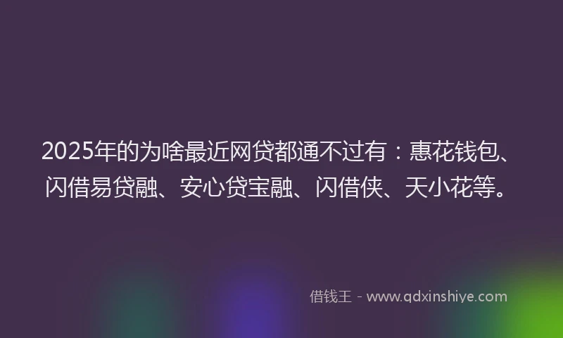 2025年的为啥最近网贷都通不过有：惠花钱包、闪借易贷融、安心贷宝融、闪借侠、天小花等。