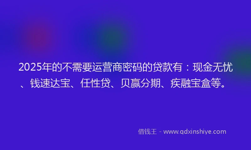 2025年的不需要运营商密码的贷款有：现金无忧、钱速达宝、任性贷、贝赢分期、疾融宝盒等。