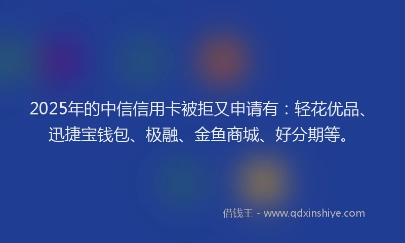 2025年的中信信用卡被拒又申请有：轻花优品、迅捷宝钱包、极融、金鱼商城、好分期等。