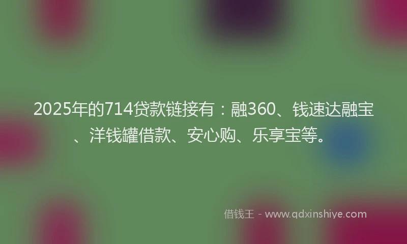 2025年的714贷款链接有：融360、钱速达融宝、洋钱罐借款、安心购、乐享宝等。