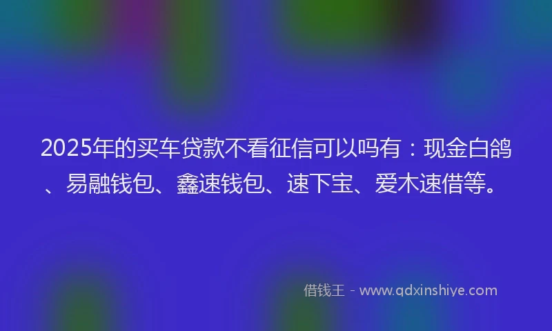 2025年的买车贷款不看征信可以吗有：现金白鸽、易融钱包、鑫速钱包、速下宝、爱木速借等。