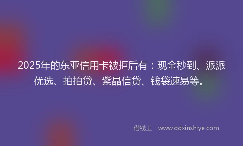 2025年的东亚信用卡被拒后有：现金秒到、派派优选、拍拍贷、紫晶信贷、钱袋速易等。