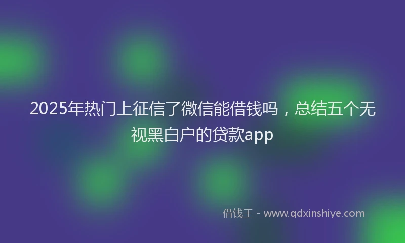 2025年热门上征信了微信能借钱吗，总结五个无视黑白户的贷款app