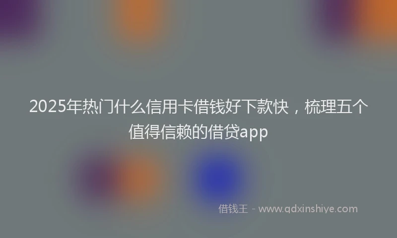 2025年热门什么信用卡借钱好下款快，梳理五个值得信赖的借贷app