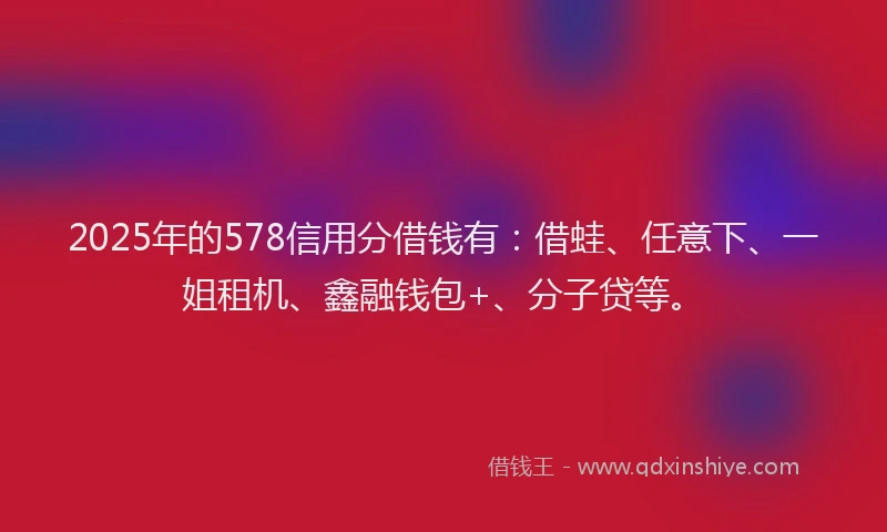 2025年的578信用分借钱有：借蛙、任意下、一姐租机、鑫融钱包+、分子贷等。