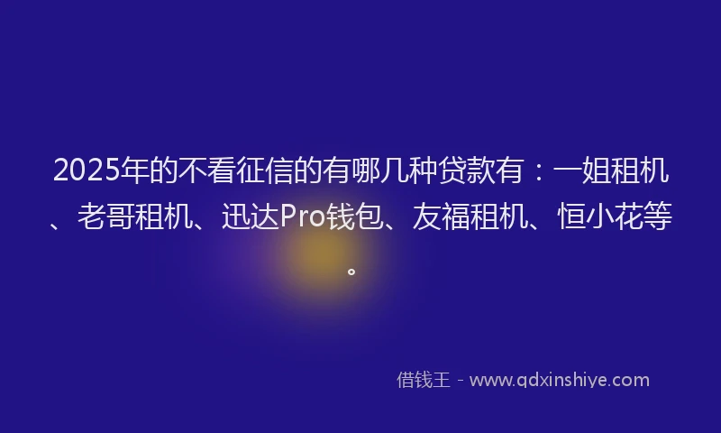 2025年的不看征信的有哪几种贷款有：一姐租机、老哥租机、迅达Pro钱包、友福租机、恒小花等。