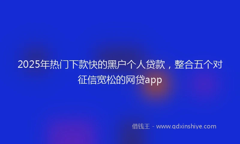 2025年热门下款快的黑户个人贷款，整合五个对征信宽松的网贷app