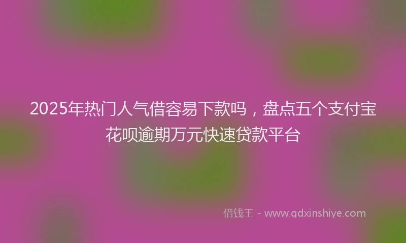 2025年热门人气借容易下款吗，盘点五个支付宝花呗逾期万元快速贷款平台