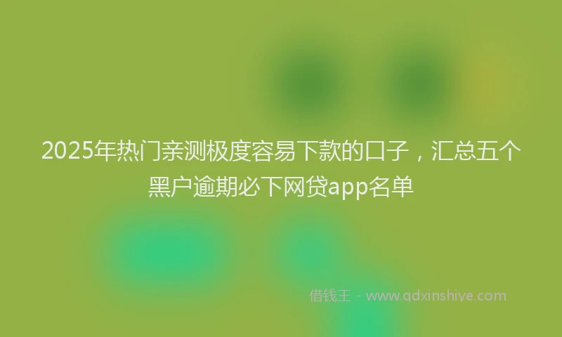 2025年热门亲测极度容易下款的口子，汇总五个黑户逾期必下网贷app名单