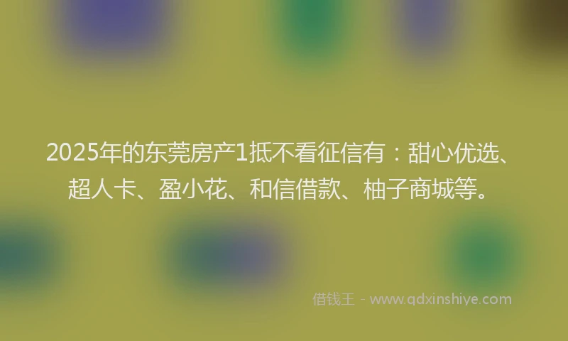 2025年的东莞房产1抵不看征信有：甜心优选、超人卡、盈小花、和信借款、柚子商城等。