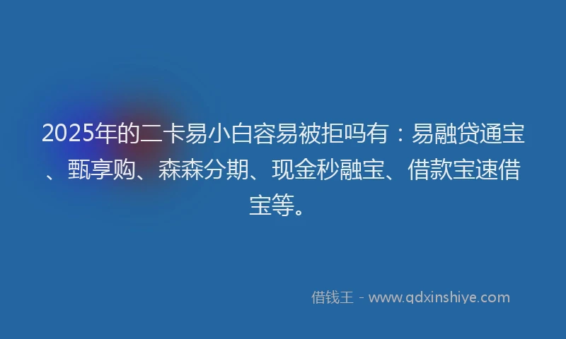 2025年的二卡易小白容易被拒吗有：易融贷通宝、甄享购、森森分期、现金秒融宝、借款宝速借宝等。