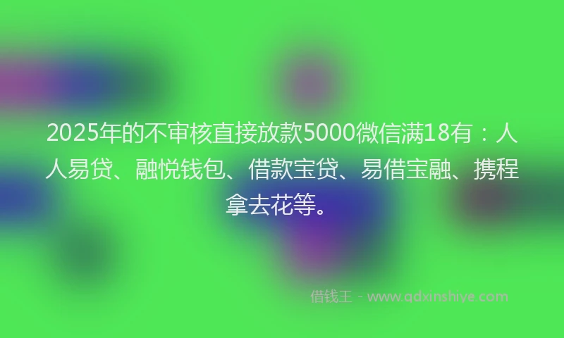 2025年的不审核直接放款5000微信满18有：人人易贷、融悦钱包、借款宝贷、易借宝融、携程拿去花等。