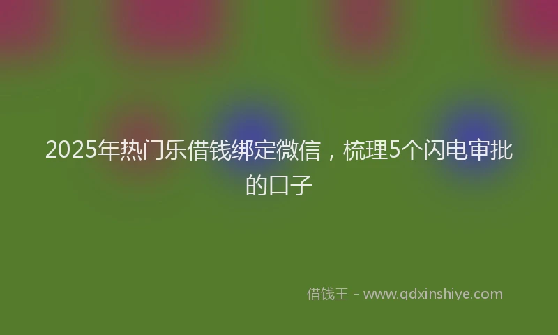 2025年热门乐借钱绑定微信，梳理5个闪电审批的口子