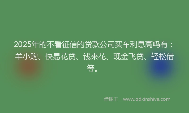 2025年的不看征信的贷款公司买车利息高吗有：羊小购、快易花贷、钱来花、现金飞贷、轻松借等。