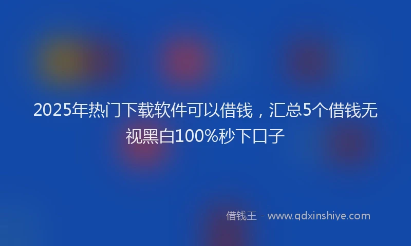 2025年热门下载软件可以借钱，汇总5个借钱无视黑白100%秒下口子