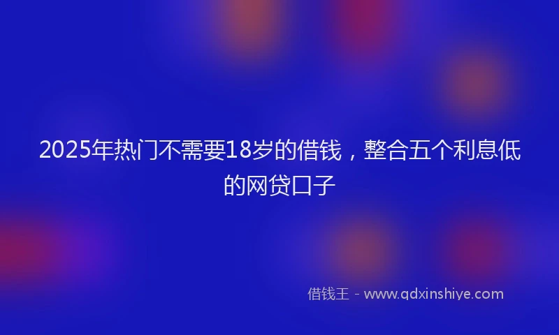 2025年热门不需要18岁的借钱，整合五个利息低的网贷口子