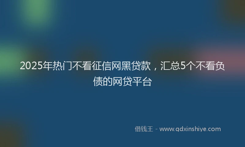 2025年热门不看征信网黑贷款，汇总5个不看负债的网贷平台