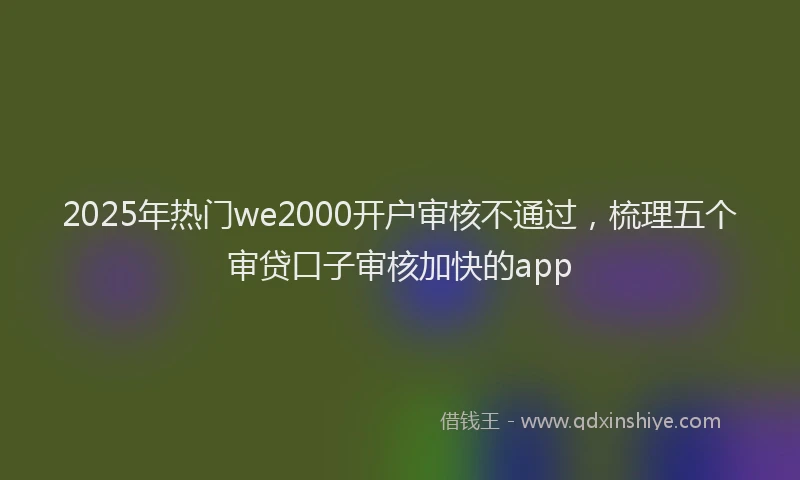 2025年热门we2000开户审核不通过，梳理五个审贷口子审核加快的app