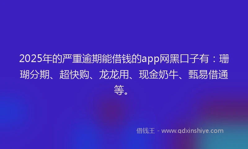 2025年的严重逾期能借钱的app网黑口子有：珊瑚分期、超快购、龙龙用、现金奶牛、甄易借通等。