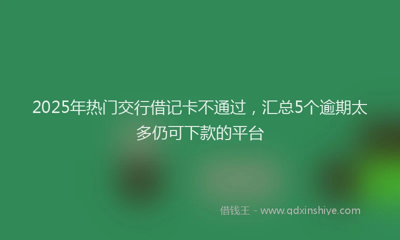 2025年热门交行借记卡不通过，汇总5个逾期太多仍可下款的平台