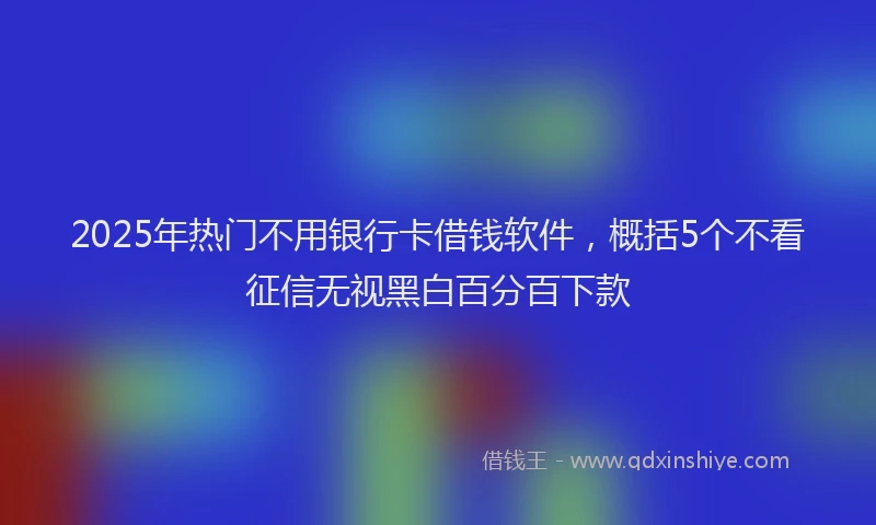 2025年热门不用银行卡借钱软件，概括5个不看征信无视黑白百分百下款