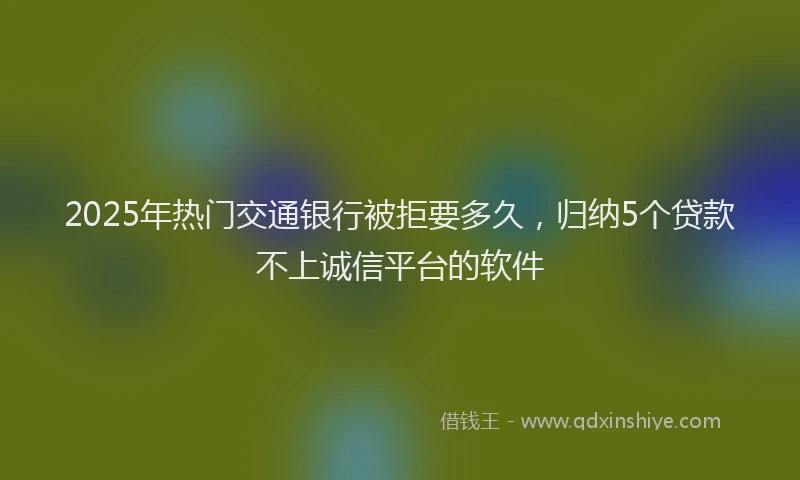 2025年热门交通银行被拒要多久，归纳5个贷款不上诚信平台的软件