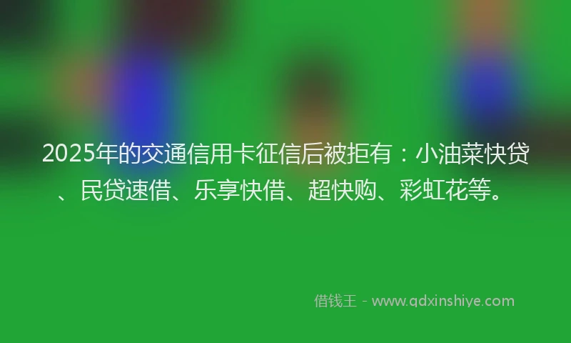 2025年的交通信用卡征信后被拒有：小油菜快贷、民贷速借、乐享快借、超快购、彩虹花等。