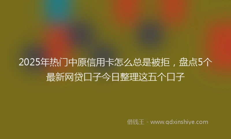 2025年热门中原信用卡怎么总是被拒，盘点5个最新网贷口子今日整理这五个口子