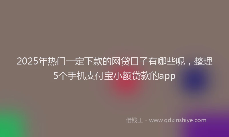 2025年热门一定下款的网贷口子有哪些呢，整理5个手机支付宝小额贷款的app